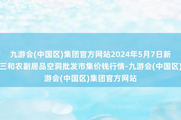 九游会(中国区)集团官方网站2024年5月7日新疆兵团第五师三和农副居品空洞批发市集价钱行情-九游会(中国区)集团官方网站