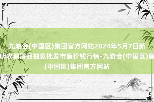 九游会(中国区)集团官方网站2024年5月7日新疆焉耆县光明农副居品抽象批发市集价钱行情-九游会(中国区)集团官方网站