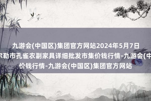 九游会(中国区)集团官方网站2024年5月7日新疆兵团农二师库尔勒市孔雀农副家具详细批发市集价钱行情-九游会(中国区)集团官方网站