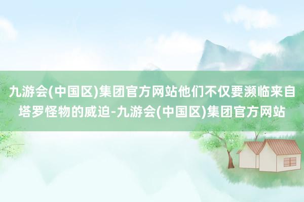 九游会(中国区)集团官方网站他们不仅要濒临来自塔罗怪物的威迫-九游会(中国区)集团官方网站