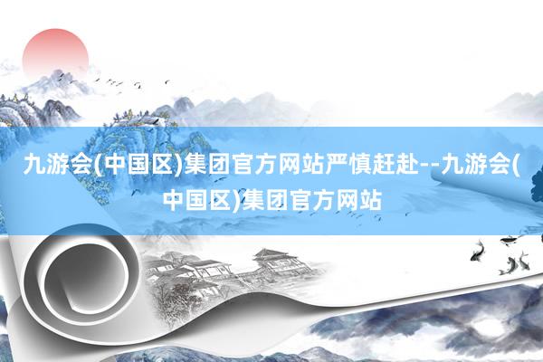 九游会(中国区)集团官方网站严慎赶赴--九游会(中国区)集团官方网站