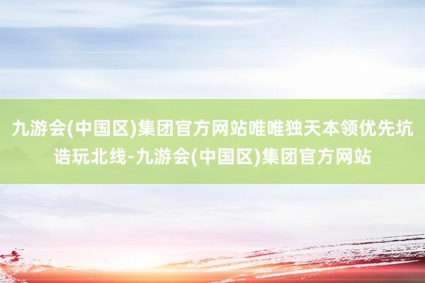 九游会(中国区)集团官方网站唯唯独天本领优先坑诰玩北线-九游会(中国区)集团官方网站