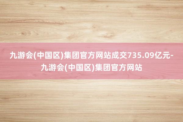 九游会(中国区)集团官方网站成交735.09亿元-九游会(中国区)集团官方网站