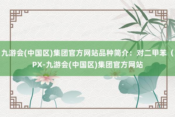 九游会(中国区)集团官方网站品种简介：对二甲苯（PX-九游会(中国区)集团官方网站