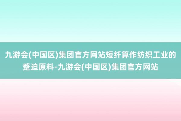 九游会(中国区)集团官方网站短纤算作纺织工业的蹙迫原料-九游会(中国区)集团官方网站