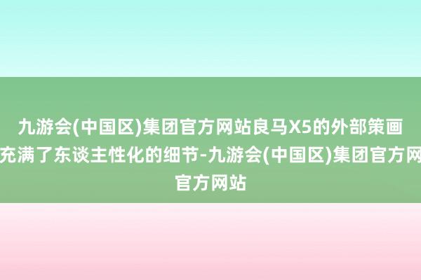 九游会(中国区)集团官方网站良马X5的外部策画也充满了东谈主性化的细节-九游会(中国区)集团官方网站