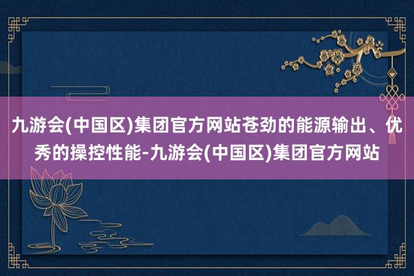 九游会(中国区)集团官方网站苍劲的能源输出、优秀的操控性能-九游会(中国区)集团官方网站