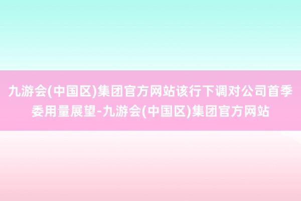 九游会(中国区)集团官方网站该行下调对公司首季委用量展望-九游会(中国区)集团官方网站