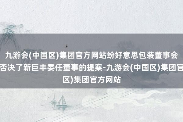 九游会(中国区)集团官方网站纷好意思包装董事会隔天就否决了新巨丰委任董事的提案-九游会(中国区)集团官方网站