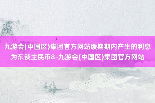 九游会(中国区)集团官方网站缓期期内产生的利息为东谈主民币8-九游会(中国区)集团官方网站