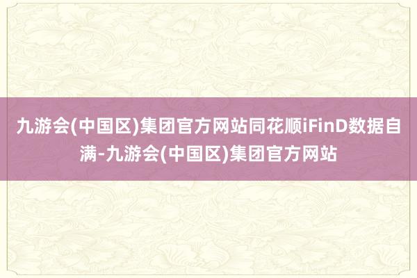 九游会(中国区)集团官方网站同花顺iFinD数据自满-九游会(中国区)集团官方网站