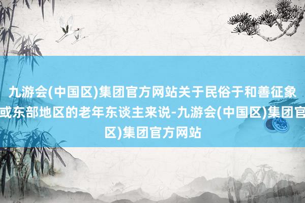 九游会(中国区)集团官方网站关于民俗于和善征象的朔方或东部地区的老年东谈主来说-九游会(中国区)集团官方网站