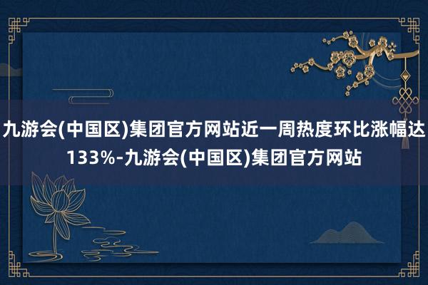 九游会(中国区)集团官方网站近一周热度环比涨幅达133%-九游会(中国区)集团官方网站