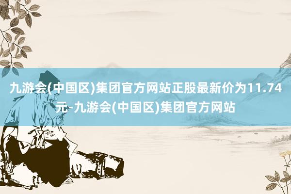 九游会(中国区)集团官方网站正股最新价为11.74元-九游会(中国区)集团官方网站