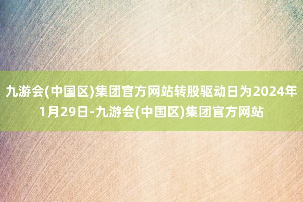 九游会(中国区)集团官方网站转股驱动日为2024年1月29日-九游会(中国区)集团官方网站