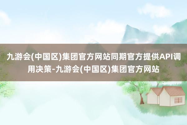 九游会(中国区)集团官方网站同期官方提供API调用决策-九游会(中国区)集团官方网站