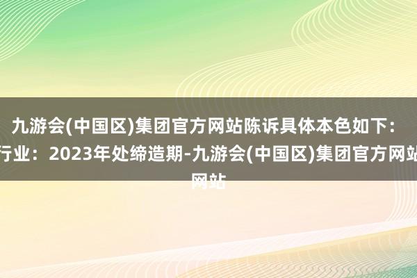 九游会(中国区)集团官方网站　　陈诉具体本色如下：　　行业：2023年处缔造期-九游会(中国区)集团官方网站