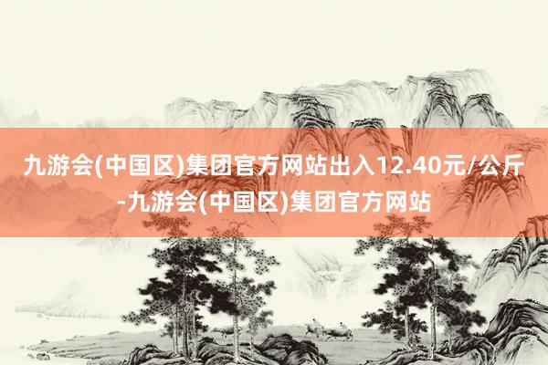 九游会(中国区)集团官方网站出入12.40元/公斤-九游会(中国区)集团官方网站