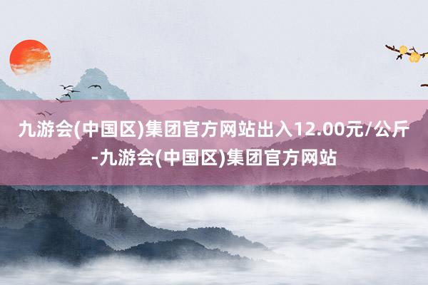 九游会(中国区)集团官方网站出入12.00元/公斤-九游会(中国区)集团官方网站