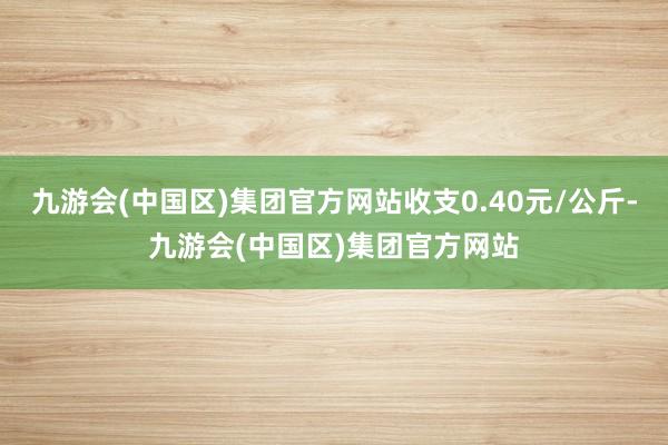 九游会(中国区)集团官方网站收支0.40元/公斤-九游会(中国区)集团官方网站