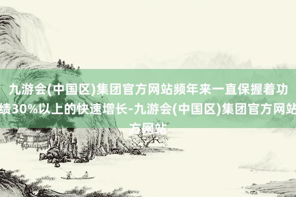 九游会(中国区)集团官方网站频年来一直保握着功绩30%以上的快速增长-九游会(中国区)集团官方网站