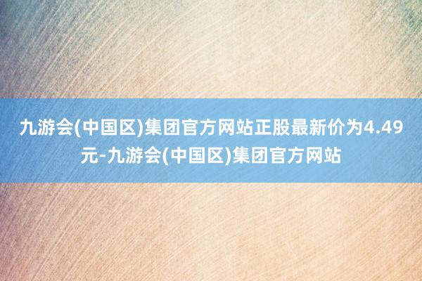 九游会(中国区)集团官方网站正股最新价为4.49元-九游会(中国区)集团官方网站