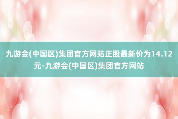 九游会(中国区)集团官方网站正股最新价为14.12元-九游会(中国区)集团官方网站