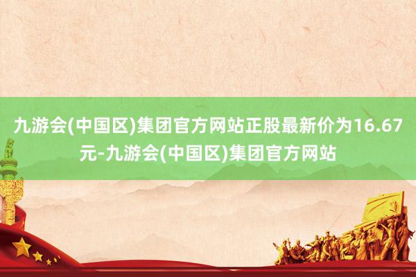 九游会(中国区)集团官方网站正股最新价为16.67元-九游会(中国区)集团官方网站