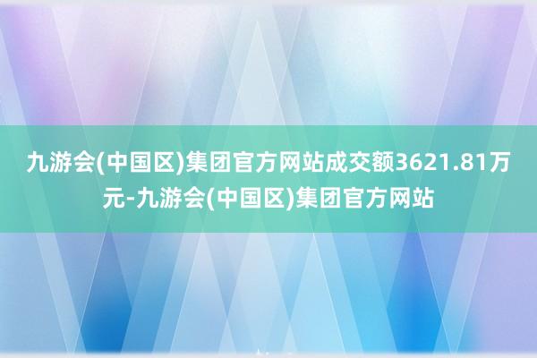 九游会(中国区)集团官方网站成交额3621.81万元-九游会(中国区)集团官方网站