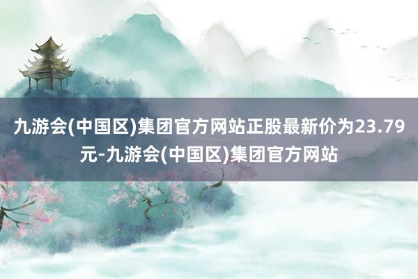 九游会(中国区)集团官方网站正股最新价为23.79元-九游会(中国区)集团官方网站