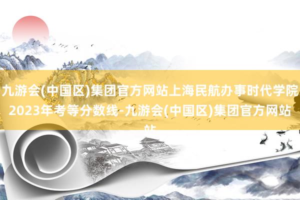 九游会(中国区)集团官方网站上海民航办事时代学院2023年考等分数线-九游会(中国区)集团官方网站