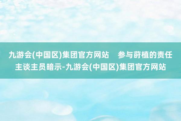 九游会(中国区)集团官方网站    参与莳植的责任主谈主员暗示-九游会(中国区)集团官方网站