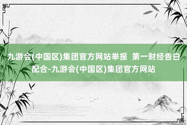 九游会(中国区)集团官方网站举报  第一财经告白配合-九游会(中国区)集团官方网站