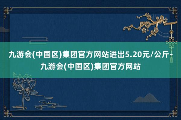 九游会(中国区)集团官方网站进出5.20元/公斤-九游会(中国区)集团官方网站