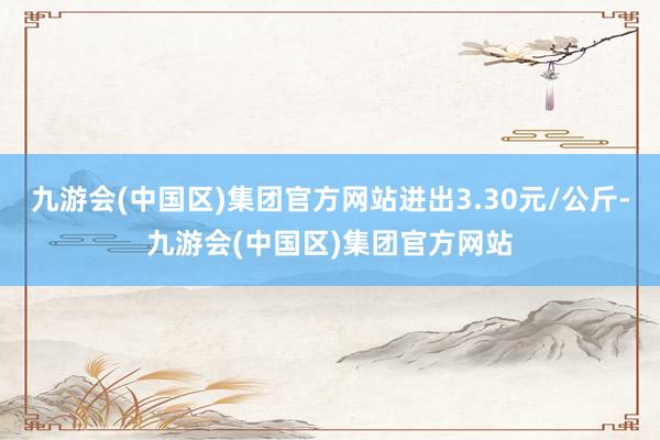 九游会(中国区)集团官方网站进出3.30元/公斤-九游会(中国区)集团官方网站