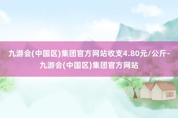 九游会(中国区)集团官方网站收支4.80元/公斤-九游会(中国区)集团官方网站