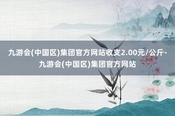 九游会(中国区)集团官方网站收支2.00元/公斤-九游会(中国区)集团官方网站