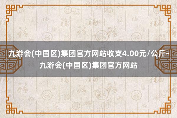 九游会(中国区)集团官方网站收支4.00元/公斤-九游会(中国区)集团官方网站