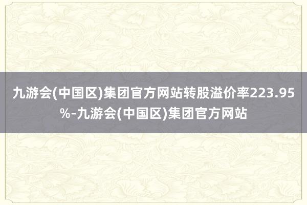 九游会(中国区)集团官方网站转股溢价率223.95%-九游会(中国区)集团官方网站