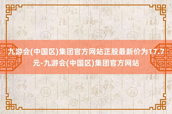 九游会(中国区)集团官方网站正股最新价为17.7元-九游会(中国区)集团官方网站