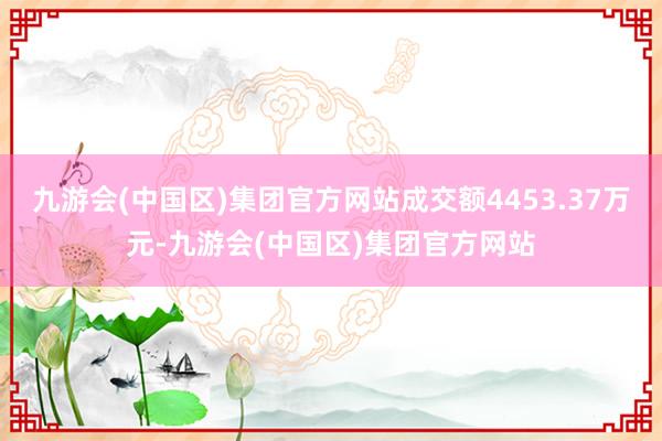 九游会(中国区)集团官方网站成交额4453.37万元-九游会(中国区)集团官方网站