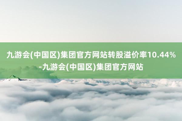 九游会(中国区)集团官方网站转股溢价率10.44%-九游会(中国区)集团官方网站