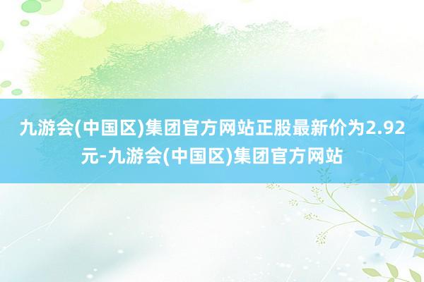 九游会(中国区)集团官方网站正股最新价为2.92元-九游会(中国区)集团官方网站