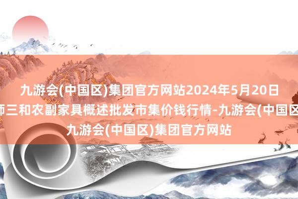 九游会(中国区)集团官方网站2024年5月20日新疆兵团第五师三和农副家具概述批发市集价钱行情-九游会(中国区)集团官方网站