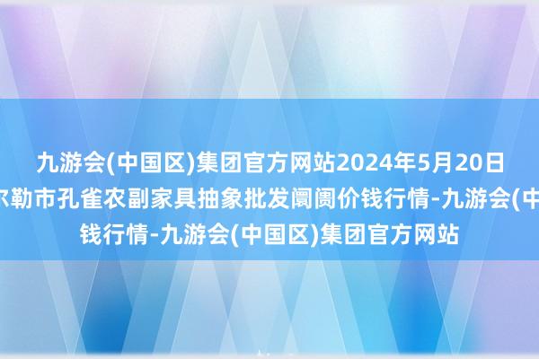 九游会(中国区)集团官方网站2024年5月20日新疆兵团农二师库尔勒市孔雀农副家具抽象批发阛阓价钱行情-九游会(中国区)集团官方网站