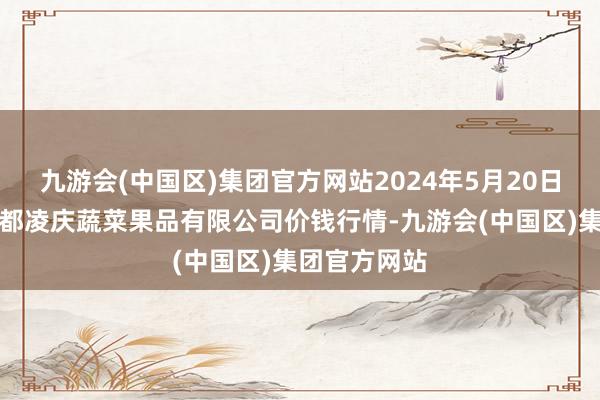 九游会(中国区)集团官方网站2024年5月20日新疆乌鲁木都凌庆蔬菜果品有限公司价钱行情-九游会(中国区)集团官方网站