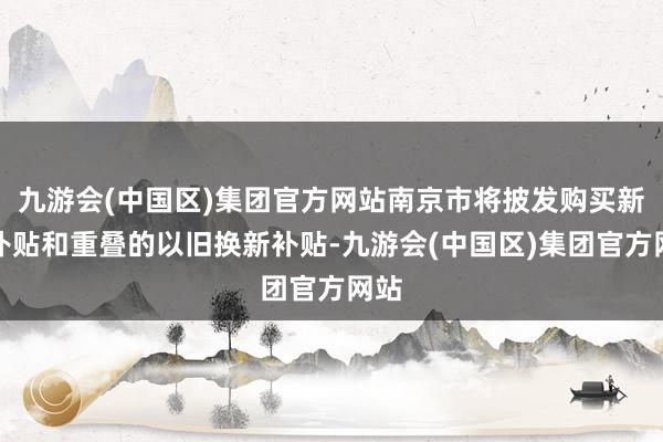 九游会(中国区)集团官方网站南京市将披发购买新车补贴和重叠的以旧换新补贴-九游会(中国区)集团官方网站