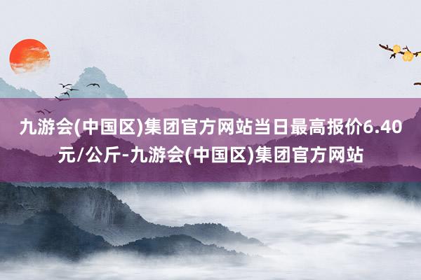 九游会(中国区)集团官方网站当日最高报价6.40元/公斤-九游会(中国区)集团官方网站