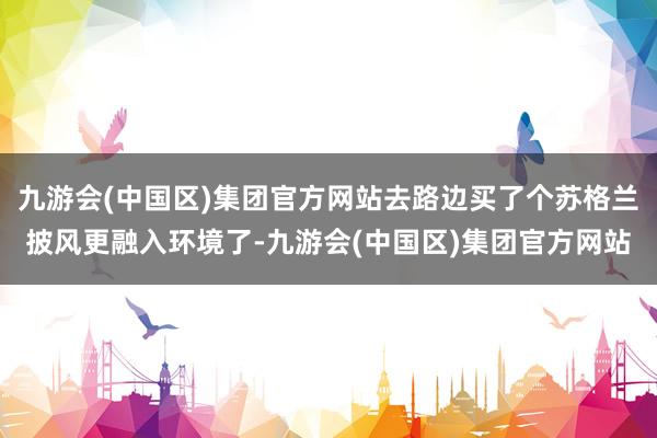 九游会(中国区)集团官方网站去路边买了个苏格兰披风更融入环境了-九游会(中国区)集团官方网站