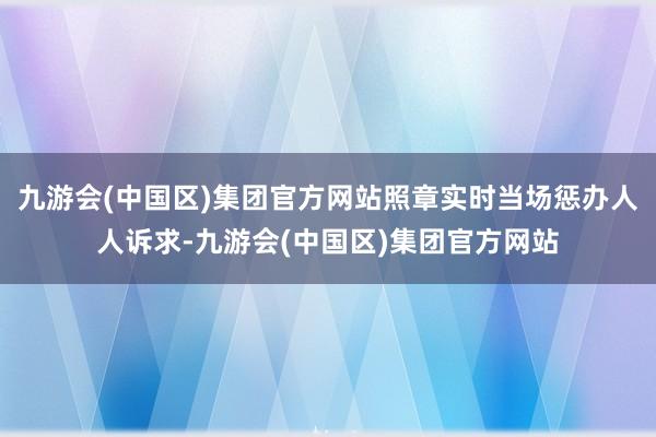 九游会(中国区)集团官方网站照章实时当场惩办人人诉求-九游会(中国区)集团官方网站